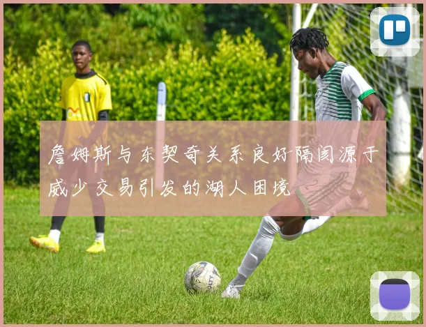 詹姆斯与东契奇关系良好隔阂源于威少交易引发的湖人困境
