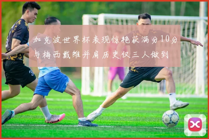 加克波世界杯表现惊艳获满分10分与梅西戴维并肩历史仅三人做到