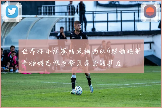 世界杯小组赛结束梅西以6球领跑射手榜姆巴佩与登贝莱紧随其后