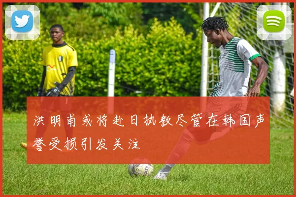 洪明甫或将赴日执教尽管在韩国声誉受损引发关注