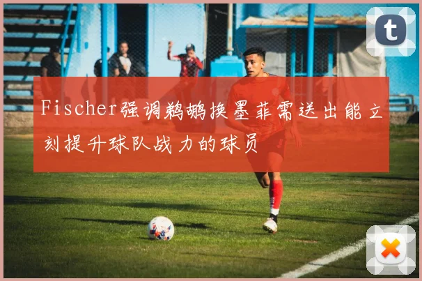 Fischer强调鹈鹕换墨菲需送出能立刻提升球队战力的球员