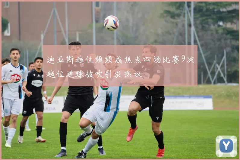 迪亚斯越位频频成焦点四场比赛9次越位进球被吹引发热议