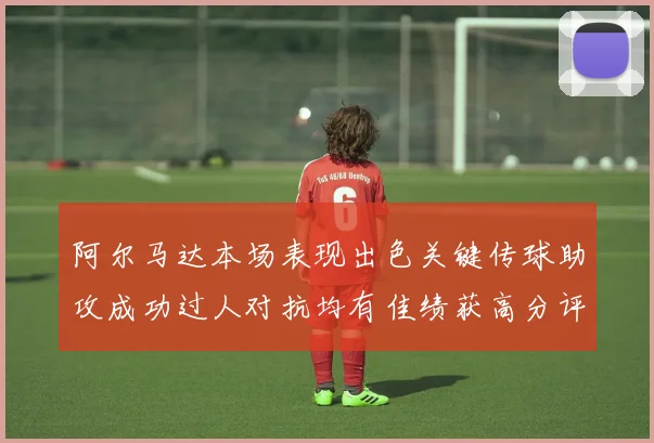 阿尔马达本场表现出色关键传球助攻成功过人对抗均有佳绩获高分评价