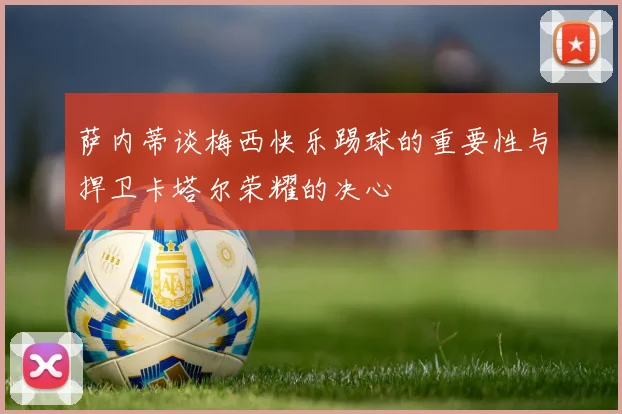 萨内蒂谈梅西快乐踢球的重要性与捍卫卡塔尔荣耀的决心