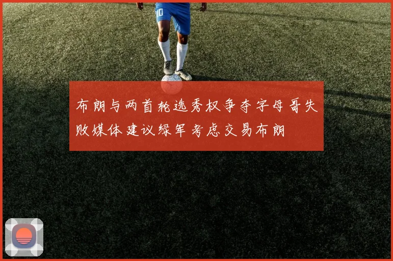 布朗与两首轮选秀权争夺字母哥失败媒体建议绿军考虑交易布朗