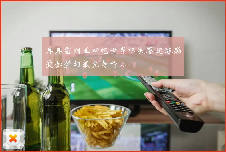 库库雷利亚回忆世界杯决赛进球感受如梦幻般无与伦比