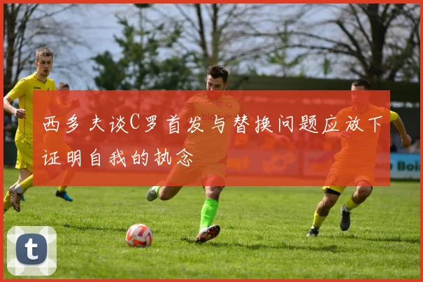 西多夫谈C罗首发与替换问题应放下证明自我的执念