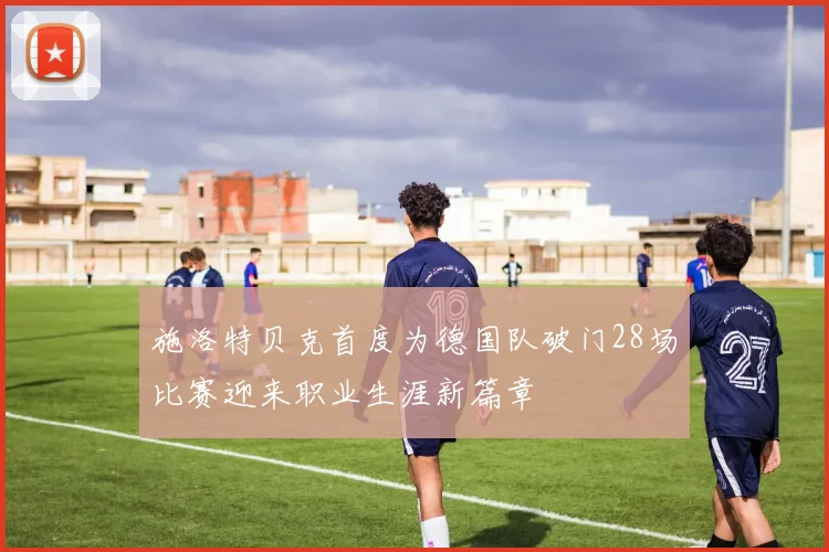 施洛特贝克首度为德国队破门28场比赛迎来职业生涯新篇章