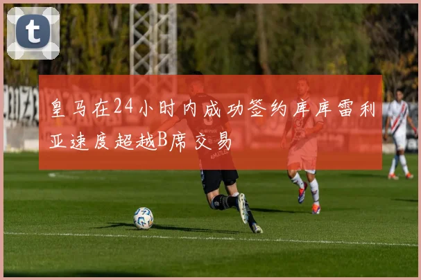 皇马在24小时内成功签约库库雷利亚速度超越B席交易