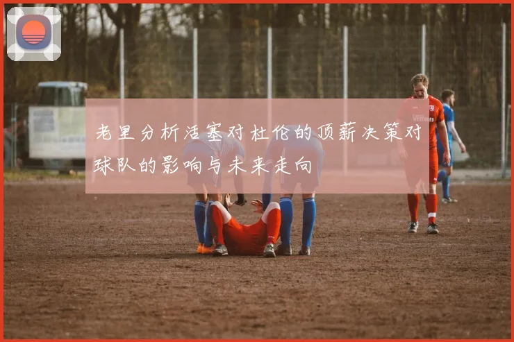 老里分析活塞对杜伦的顶薪决策对球队的影响与未来走向