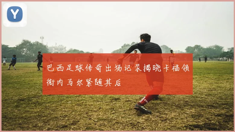 巴西足球传奇出场记录揭晓卡福领衔内马尔紧随其后