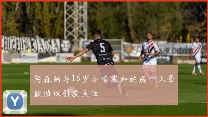阿森纳与16岁小将蒙加达成个人条款协议引发关注