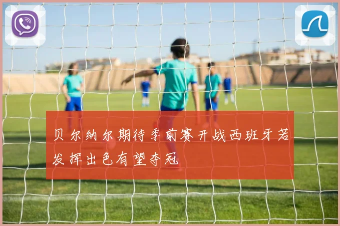 贝尔纳尔期待季前赛开战西班牙若发挥出色有望夺冠